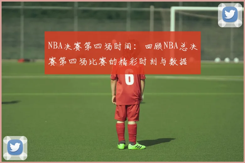 NBA决赛第四场时间：回顾NBA总决赛第四场比赛的精彩时刻与数据