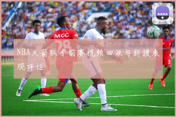 NBA火箭队季前赛视频回放与新援表现评估