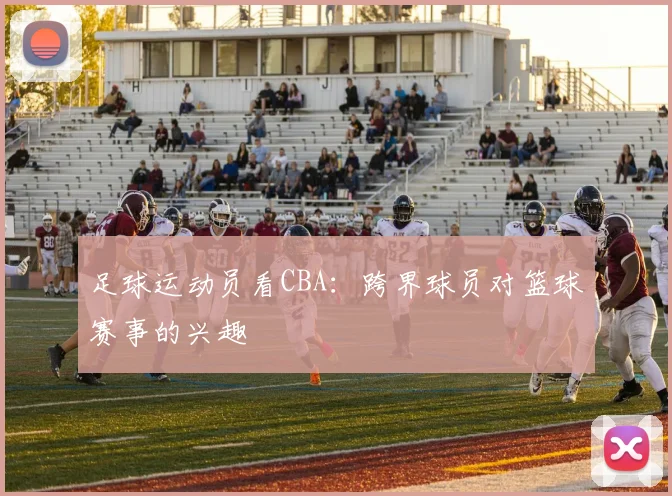 足球运动员看CBA：跨界球员对篮球赛事的兴趣