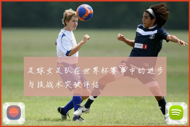 足球女足队在世界杯赛事中的进步与技战术突破评估