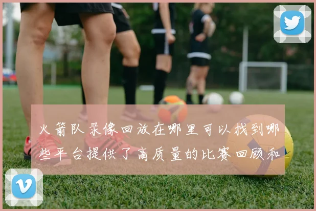 火箭队录像回放在哪里可以找到哪些平台提供了高质量的比赛回顾和精彩集锦