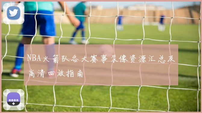 NBA火箭队各大赛事录像资源汇总及高清回放指南